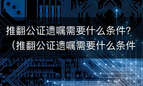 推翻公证遗嘱需要什么条件？（推翻公证遗嘱需要什么条件才有效）