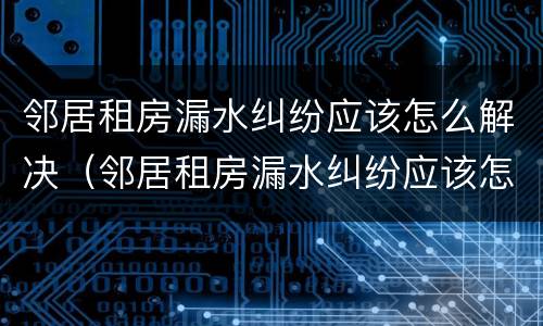 邻居租房漏水纠纷应该怎么解决（邻居租房漏水纠纷应该怎么解决呢）