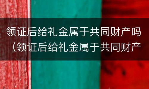 领证后给礼金属于共同财产吗（领证后给礼金属于共同财产吗女方）
