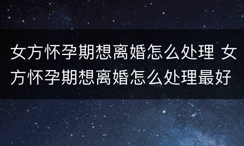 女方怀孕期想离婚怎么处理 女方怀孕期想离婚怎么处理最好