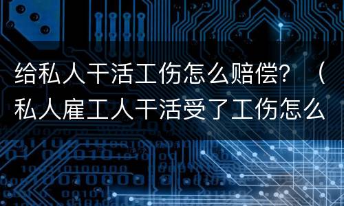 给私人干活工伤怎么赔偿？（私人雇工人干活受了工伤怎么赔）
