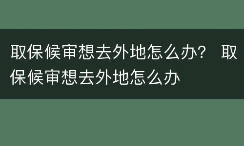 取保候审想去外地怎么办？ 取保候审想去外地怎么办