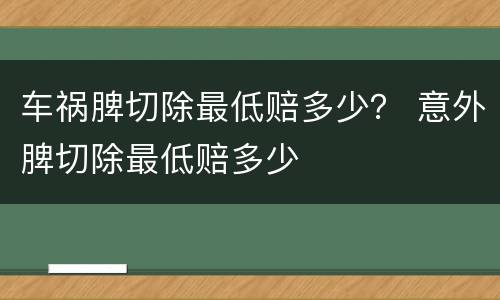车祸脾切除最低赔多少? 意外脾切除最低赔多少 车祸脾切除最低赔多少? 意外脾切除最低赔多少
