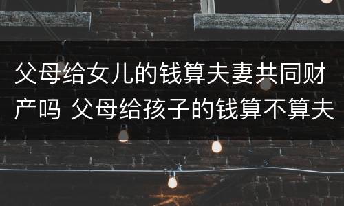 父母给女儿的钱算夫妻共同财产吗 父母给孩子的钱算不算夫妻共同财产