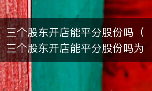 三个股东开店能平分股份吗（三个股东开店能平分股份吗为什么）