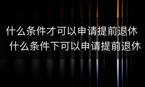 什么条件才可以申请提前退休 什么条件下可以申请提前退休