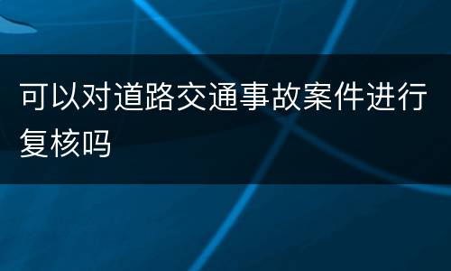 可以对道路交通事故案件进行复核吗