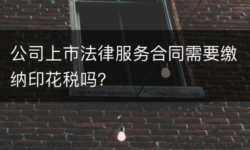 公司上市法律服务合同需要缴纳印花税吗？