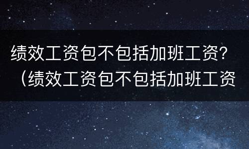 绩效工资包不包括加班工资？（绩效工资包不包括加班工资呢）