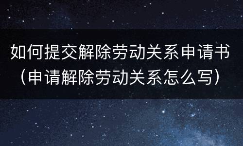 如何提交解除劳动关系申请书（申请解除劳动关系怎么写）