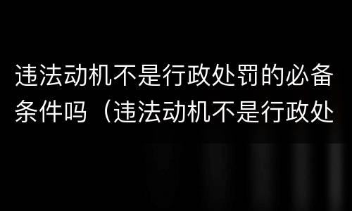 违法动机不是行政处罚的必备条件吗（违法动机不是行政处罚的必备条件吗为什么）