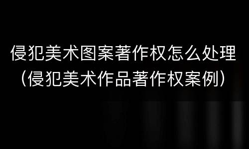侵犯美术图案著作权怎么处理（侵犯美术作品著作权案例）