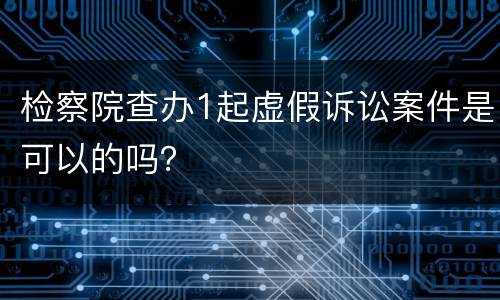 检察院查办1起虚假诉讼案件是可以的吗？