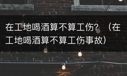 在工地喝酒算不算工伤？（在工地喝酒算不算工伤事故）