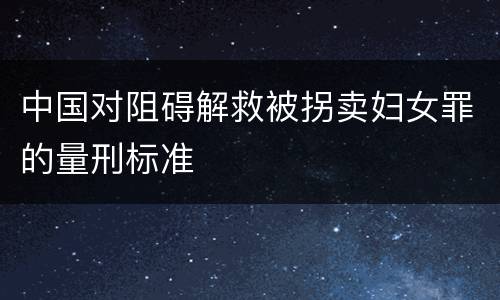 中国对阻碍解救被拐卖妇女罪的量刑标准