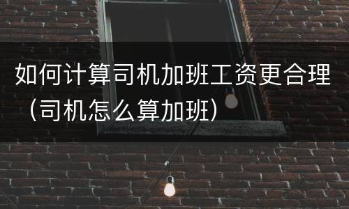 如何计算司机加班工资更合理（司机怎么算加班）