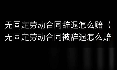 无固定劳动合同辞退怎么赔（无固定劳动合同被辞退怎么赔偿）