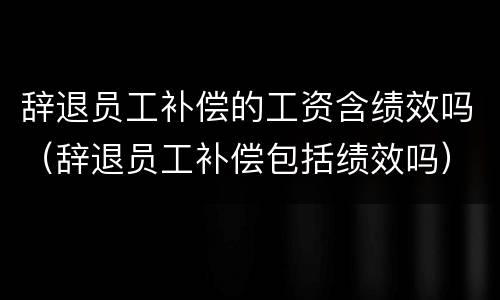 辞退员工补偿的工资含绩效吗（辞退员工补偿包括绩效吗）