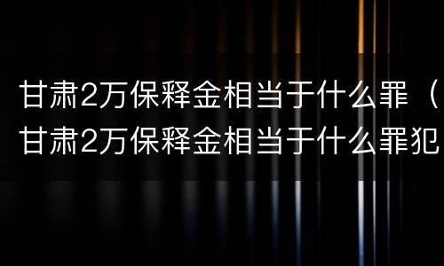 甘肃2万保释金相当于什么罪(甘肃2万保释金相当于什么罪犯)