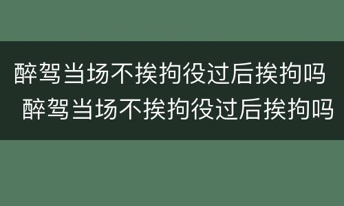 醉驾当场不挨拘役过后挨拘吗 醉驾当场不挨拘役过后挨拘吗怎么办