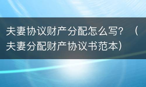 夫妻协议财产分配怎么写？（夫妻分配财产协议书范本）