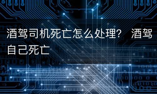 酒驾司机死亡怎么处理？ 酒驾自己死亡
