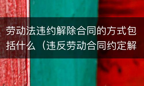 劳动法违约解除合同的方式包括什么（违反劳动合同约定解除劳动合同的）