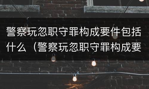 警察玩忽职守罪构成要件包括什么（警察玩忽职守罪构成要件包括什么）