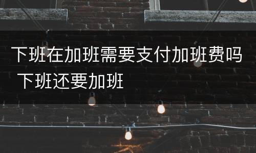 下班在加班需要支付加班费吗 下班还要加班