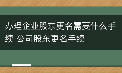 办理企业股东更名需要什么手续 公司股东更名手续