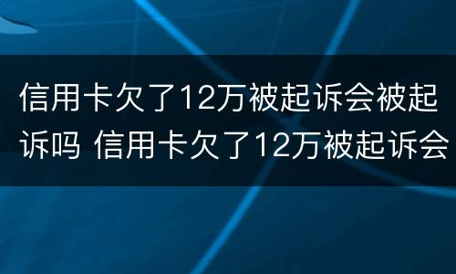 信用卡欠了12万被起诉会被起诉吗 信用卡欠了12万被起诉会被起诉吗多少钱