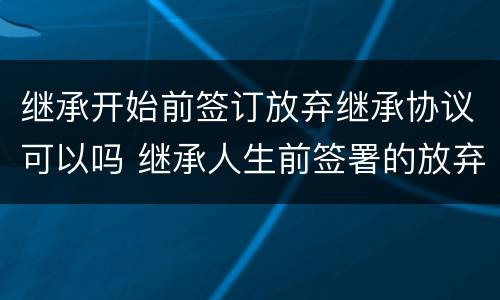 继承开始前签订放弃继承协议可以吗 继承人生前签署的放弃继承协议