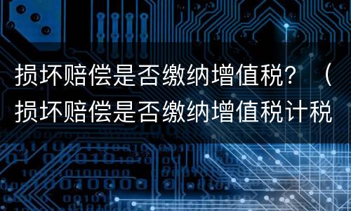 损坏赔偿是否缴纳增值税？（损坏赔偿是否缴纳增值税计税依据）
