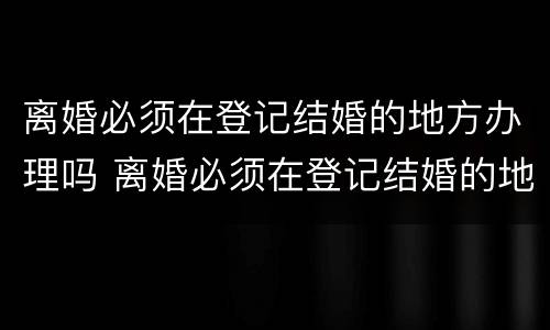 离婚必须在登记结婚的地方办理吗 离婚必须在登记结婚的地方办理吗现在 离婚必须在登记结婚的地方办理吗 离婚必须在登记结婚的地方办理吗现在