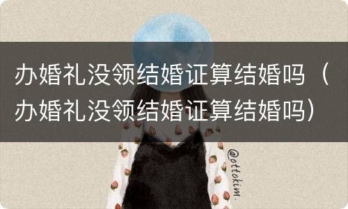 办婚礼没领结婚证算结婚吗（办婚礼没领结婚证算结婚吗）