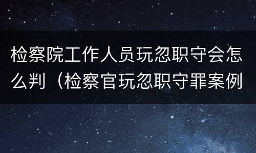 检察院工作人员玩忽职守会怎么判（检察官玩忽职守罪案例）