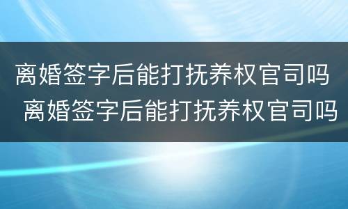 离婚签字后能打抚养权官司吗 离婚签字后能打抚养权官司吗怎么打