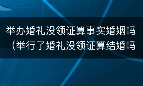 举办婚礼没领证算事实婚姻吗（举行了婚礼没领证算结婚吗）