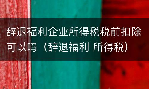 辞退福利企业所得税税前扣除可以吗（辞退福利 所得税）