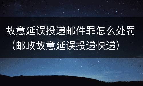 故意延误投递邮件罪怎么处罚（邮政故意延误投递快递）