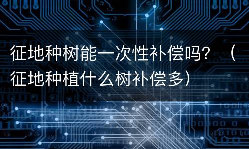 征地种树能一次性补偿吗？（征地种植什么树补偿多）