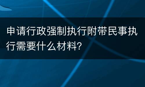 申请行政强制执行附带民事执行需要什么材料？
