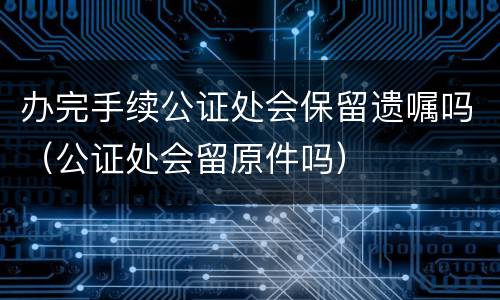 办完手续公证处会保留遗嘱吗（公证处会留原件吗）