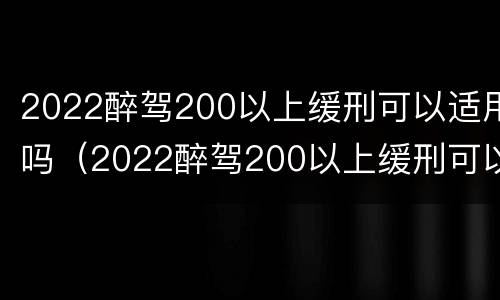 2022醉驾200以上缓刑可以适用吗（2022醉驾200以上缓刑可以适用吗判几年）