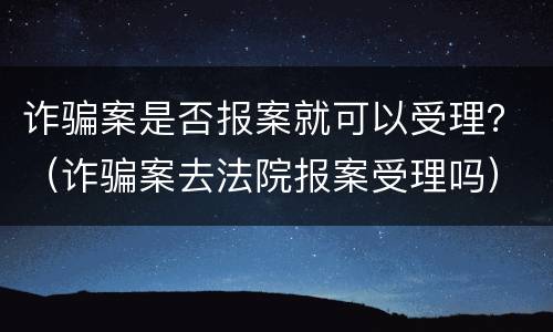 诈骗案是否报案就可以受理？（诈骗案去法院报案受理吗）