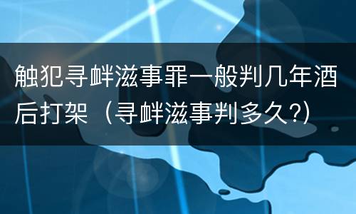 触犯寻衅滋事罪一般判几年酒后打架（寻衅滋事判多久?）