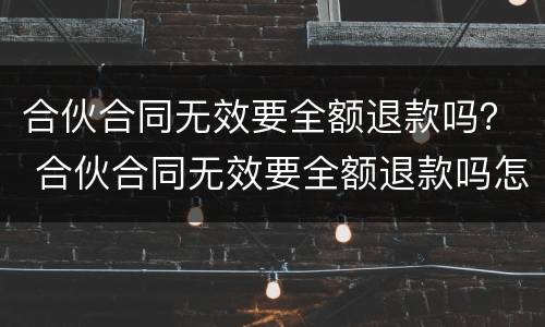 合伙合同无效要全额退款吗？ 合伙合同无效要全额退款吗怎么办