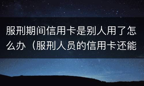 服刑期间信用卡是别人用了怎么办（服刑人员的信用卡还能再用吗）