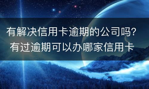 有解决信用卡逾期的公司吗？ 有过逾期可以办哪家信用卡