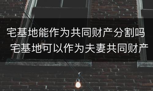 宅基地能作为共同财产分割吗 宅基地可以作为夫妻共同财产分割吗